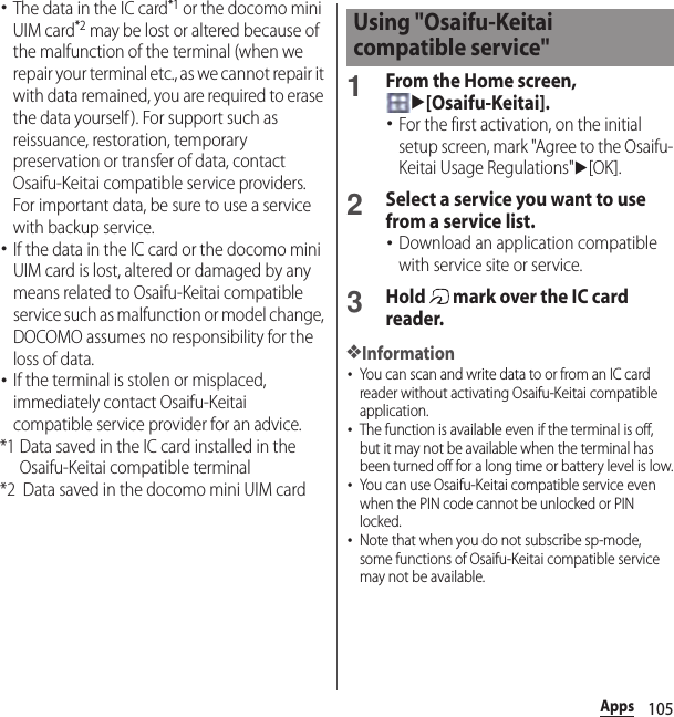 105Apps･The data in the IC card*1 or the docomo mini UIM card*2 may be lost or altered because of the malfunction of the terminal (when we repair your terminal etc., as we cannot repair it with data remained, you are required to erase the data yourself). For support such as reissuance, restoration, temporary preservation or transfer of data, contact Osaifu-Keitai compatible service providers. For important data, be sure to use a service with backup service.･If the data in the IC card or the docomo mini UIM card is lost, altered or damaged by any means related to Osaifu-Keitai compatible service such as malfunction or model change, DOCOMO assumes no responsibility for the loss of data.･If the terminal is stolen or misplaced, immediately contact Osaifu-Keitai compatible service provider for an advice.*1 Data saved in the IC card installed in the Osaifu-Keitai compatible terminal*2 Data saved in the docomo mini UIM card1From the Home screen, u[Osaifu-Keitai].･For the first activation, on the initial setup screen, mark &quot;Agree to the Osaifu-Keitai Usage Regulations&quot;u[OK].2Select a service you want to use from a service list.･Download an application compatible with service site or service.3Hold   mark over the IC card reader.❖Information･You can scan and write data to or from an IC card reader without activating Osaifu-Keitai compatible application.･The function is available even if the terminal is off, but it may not be available when the terminal has been turned off for a long time or battery level is low.･You can use Osaifu-Keitai compatible service even when the PIN code cannot be unlocked or PIN locked.･Note that when you do not subscribe sp-mode, some functions of Osaifu-Keitai compatible service may not be available.Using &quot;Osaifu-Keitai compatible service&quot;