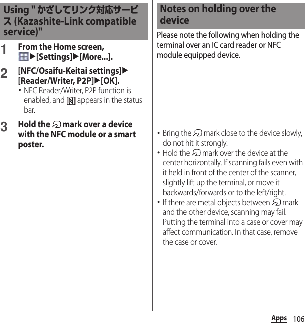 106Apps1From the Home screen, u[Settings]u[More...].2[NFC/Osaifu-Keitai settings]u[Reader/Writer, P2P]u[OK].･NFC Reader/Writer, P2P function is enabled, and   appears in the status bar.3Hold the   mark over a device with the NFC module or a smart poster.Please note the following when holding the terminal over an IC card reader or NFC module equipped device.･Bring the   mark close to the device slowly, do not hit it strongly.･Hold the   mark over the device at the center horizontally. If scanning fails even with it held in front of the center of the scanner, slightly lift up the terminal, or move it backwards/forwards or to the left/right.･If there are metal objects between   mark and the other device, scanning may fail. Putting the terminal into a case or cover may affect communication. In that case, remove the case or cover.Using &quot; かざしてリンク対応サービス (Kazashite-Link compatible service)&quot;Notes on holding over the device