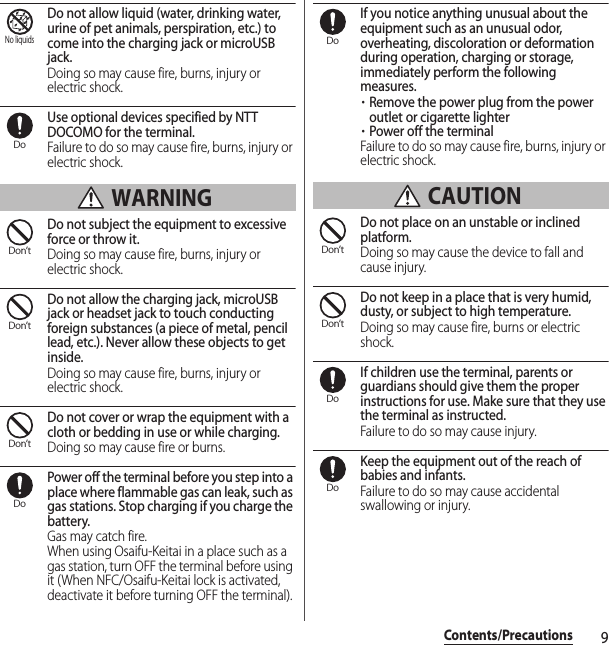 9Contents/PrecautionsDo not allow liquid (water, drinking water, urine of pet animals, perspiration, etc.) to come into the charging jack or microUSB jack.Doing so may cause fire, burns, injury or electric shock.Use optional devices specified by NTT DOCOMO for the terminal.Failure to do so may cause fire, burns, injury or electric shock. WARNINGDo not subject the equipment to excessive force or throw it.Doing so may cause fire, burns, injury or electric shock.Do not allow the charging jack, microUSB jack or headset jack to touch conducting foreign substances (a piece of metal, pencil lead, etc.). Never allow these objects to get inside.Doing so may cause fire, burns, injury or electric shock.Do not cover or wrap the equipment with a cloth or bedding in use or while charging.Doing so may cause fire or burns.Power off the terminal before you step into a place where flammable gas can leak, such as gas stations. Stop charging if you charge the battery.Gas may catch fire.When using Osaifu-Keitai in a place such as a gas station, turn OFF the terminal before using it (When NFC/Osaifu-Keitai lock is activated, deactivate it before turning OFF the terminal).If you notice anything unusual about the equipment such as an unusual odor, overheating, discoloration or deformation during operation, charging or storage, immediately perform the following measures.・Remove the power plug from the power outlet or cigarette lighter・Power off the terminalFailure to do so may cause fire, burns, injury or electric shock. CAUTIONDo not place on an unstable or inclined platform.Doing so may cause the device to fall and cause injury.Do not keep in a place that is very humid, dusty, or subject to high temperature.Doing so may cause fire, burns or electric shock.If children use the terminal, parents or guardians should give them the proper instructions for use. Make sure that they use the terminal as instructed.Failure to do so may cause injury.Keep the equipment out of the reach of babies and infants.Failure to do so may cause accidental swallowing or injury.No liquidsDoDon’tDon’tDon’tDoDoDon’tDon’tDoDo