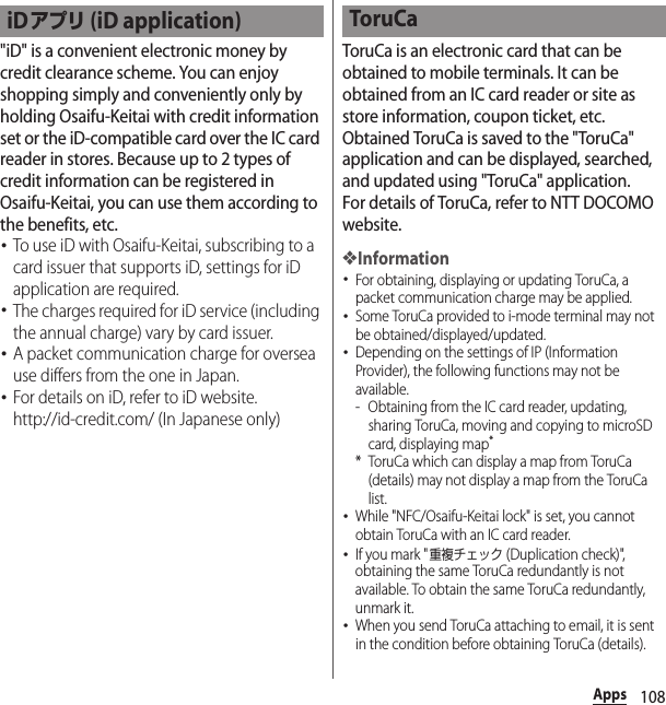 108Apps&quot;iD&quot; is a convenient electronic money by credit clearance scheme. You can enjoy shopping simply and conveniently only by holding Osaifu-Keitai with credit information set or the iD-compatible card over the IC card reader in stores. Because up to 2 types of credit information can be registered in Osaifu-Keitai, you can use them according to the benefits, etc.･To use iD with Osaifu-Keitai, subscribing to a card issuer that supports iD, settings for iD application are required.･The charges required for iD service (including the annual charge) vary by card issuer.･A packet communication charge for oversea use differs from the one in Japan.･For details on iD, refer to iD website.http://id-credit.com/ (In Japanese only)ToruCa is an electronic card that can be obtained to mobile terminals. It can be obtained from an IC card reader or site as store information, coupon ticket, etc. Obtained ToruCa is saved to the &quot;ToruCa&quot; application and can be displayed, searched, and updated using &quot;ToruCa&quot; application.For details of ToruCa, refer to NTT DOCOMO website.❖Information･For obtaining, displaying or updating ToruCa, a packet communication charge may be applied.･Some ToruCa provided to i-mode terminal may not be obtained/displayed/updated.･Depending on the settings of IP (Information Provider), the following functions may not be available.- Obtaining from the IC card reader, updating, sharing ToruCa, moving and copying to microSD card, displaying map** ToruCa which can display a map from ToruCa (details) may not display a map from the ToruCa list.･While &quot;NFC/Osaifu-Keitai lock&quot; is set, you cannot obtain ToruCa with an IC card reader.･If you mark &quot;重複チェック (Duplication check)&quot;, obtaining the same ToruCa redundantly is not available. To obtain the same ToruCa redundantly, unmark it.･When you send ToruCa attaching to email, it is sent in the condition before obtaining ToruCa (details).iDアプリ (iD application) ToruCa