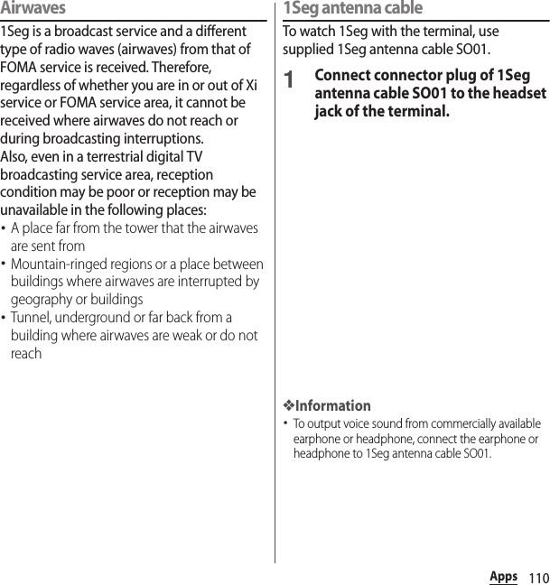 110AppsAirwaves1Seg is a broadcast service and a different type of radio waves (airwaves) from that of FOMA service is received. Therefore, regardless of whether you are in or out of Xi service or FOMA service area, it cannot be received where airwaves do not reach or during broadcasting interruptions.Also, even in a terrestrial digital TV broadcasting service area, reception condition may be poor or reception may be unavailable in the following places:･A place far from the tower that the airwaves are sent from･Mountain-ringed regions or a place between buildings where airwaves are interrupted by geography or buildings･Tunnel, underground or far back from a building where airwaves are weak or do not reach1Seg antenna cableTo watch 1Seg with the terminal, use supplied 1Seg antenna cable SO01.1Connect connector plug of 1Seg antenna cable SO01 to the headset jack of the terminal.❖Information･To output voice sound from commercially available earphone or headphone, connect the earphone or headphone to 1Seg antenna cable SO01.