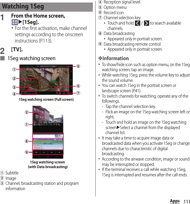 111Apps1From the Home screen, u[1Seg].･For the first activation, make channel settings according to the onscreen instructions (P.113).2[TV].■ 1Seg watching screenaSubtitlebImagecChannel, broadcasting station and program informationdReception signal leveleOption menufRecord icongChannel selection key･Touch and hold   /   to search available channels.hData broadcasting･Appeared only in portrait screen.iData broadcasting remote control･Appeared only in portrait screen.❖Information･To show/hide icon such as option menu, on the 1Seg watching screen, tap an image.･While watching 1Seg, press the volume key to adjust the sound volume.･You can watch 1Seg in the portrait screen or landscape screen (P.41).･To switch channels for watching, operate any of the followings.- Tap the channel selection key.- Flick an image on the 1Seg watching screen left or right.- Touch and hold an image on the 1Seg watching screenuSelect a channel from the displayed channel list.･It may take a time to acquire image data or broadcasted data when you activate 1Seg or change channels due to characteristic of digital broadcasting.･According to the airwave condition, image or sound may be interrupted or stopped.･If the terminal receives a call while watching 1Seg, 1Seg is interrupted and resumes after the call ends.Watching 1Segcdgfbae1Seg watching screen (Full screen)ihba1Seg watching screen (with Data broadcasting)