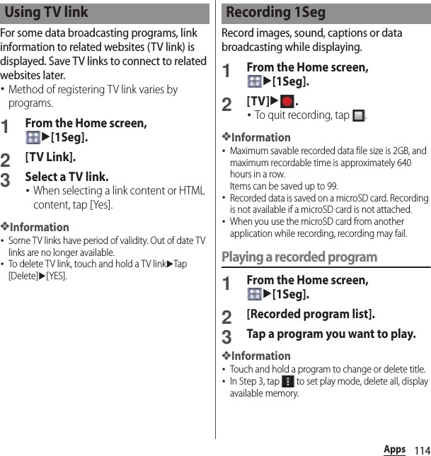 114AppsFor some data broadcasting programs, link information to related websites (TV link) is displayed. Save TV links to connect to related websites later.･Method of registering TV link varies by programs.1From the Home screen, u[1Seg].2[TV Link].3Select a TV link.･When selecting a link content or HTML content, tap [Yes].❖Information･Some TV links have period of validity. Out of date TV links are no longer available.･To delete TV link, touch and hold a TV linkuTap [Delete]u[YES].Record images, sound, captions or data broadcasting while displaying.1From the Home screen, u[1Seg].2[TV]u.･To quit recording, tap  .❖Information･Maximum savable recorded data file size is 2GB, and maximum recordable time is approximately 640 hours in a row.Items can be saved up to 99.･Recorded data is saved on a microSD card. Recording is not available if a microSD card is not attached.･When you use the microSD card from another application while recording, recording may fail.Playing a recorded program1From the Home screen, u[1Seg].2[Recorded program list].3Tap a program you want to play.❖Information･Touch and hold a program to change or delete title.･In Step 3, tap   to set play mode, delete all, display available memory.Using TV link Recording 1Seg