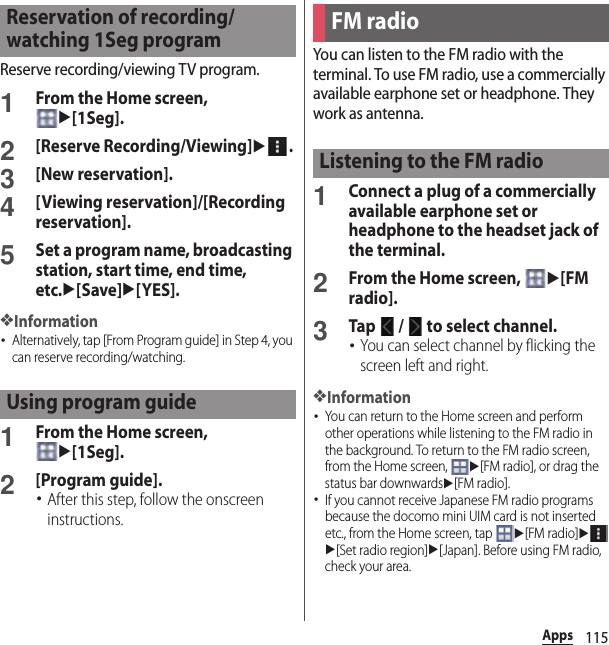 115AppsReserve recording/viewing TV program.1From the Home screen, u[1Seg].2[Reserve Recording/Viewing]u.3[New reservation].4[Viewing reservation]/[Recording reservation].5Set a program name, broadcasting station, start time, end time, etc.u[Save]u[YES].❖Information･Alternatively, tap [From Program guide] in Step 4, you can reserve recording/watching.1From the Home screen, u[1Seg].2[Program guide].･After this step, follow the onscreen instructions.You can listen to the FM radio with the terminal. To use FM radio, use a commercially available earphone set or headphone. They work as antenna.1Connect a plug of a commercially available earphone set or headphone to the headset jack of the terminal.2From the Home screen, u[FM radio].3Tap   /   to select channel.･You can select channel by flicking the screen left and right.❖Information･You can return to the Home screen and perform other operations while listening to the FM radio in the background. To return to the FM radio screen, from the Home screen, u[FM radio], or drag the status bar downwardsu[FM radio].･If you cannot receive Japanese FM radio programs because the docomo mini UIM card is not inserted etc., from the Home screen, tap u[FM radio]uu[Set radio region]u[Japan]. Before using FM radio, check your area.Reservation of recording/watching 1Seg programUsing program guideFM radioListening to the FM radio