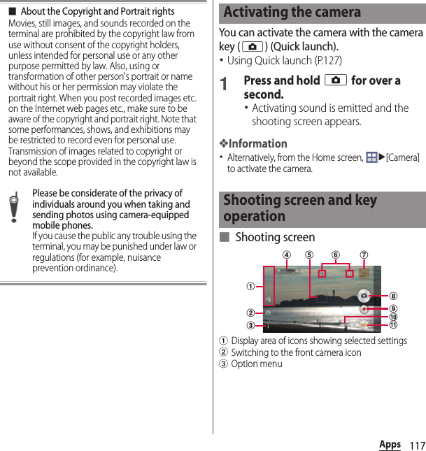 117Apps■About the Copyright and Portrait rightsMovies, still images, and sounds recorded on the terminal are prohibited by the copyright law from use without consent of the copyright holders, unless intended for personal use or any other purpose permitted by law. Also, using or transformation of other person&apos;s portrait or name without his or her permission may violate the portrait right. When you post recorded images etc. on the Internet web pages etc., make sure to be aware of the copyright and portrait right. Note that some performances, shows, and exhibitions may be restricted to record even for personal use. Transmission of images related to copyright or beyond the scope provided in the copyright law is not available.Please be considerate of the privacy of individuals around you when taking and sending photos using camera-equipped mobile phones.If you cause the public any trouble using the terminal, you may be punished under law or regulations (for example, nuisance prevention ordinance).You can activate the camera with the camera key (k) (Quick launch).･Using Quick launch (P.127)1Press and hold k for over a second.･Activating sound is emitted and the shooting screen appears.❖Information･Alternatively, from the Home screen, u[Camera] to activate the camera.■ Shooting screenaDisplay area of icons showing selected settingsbSwitching to the front camera iconcOption menuActivating the cameraShooting screen and key operationabcghd eijkf