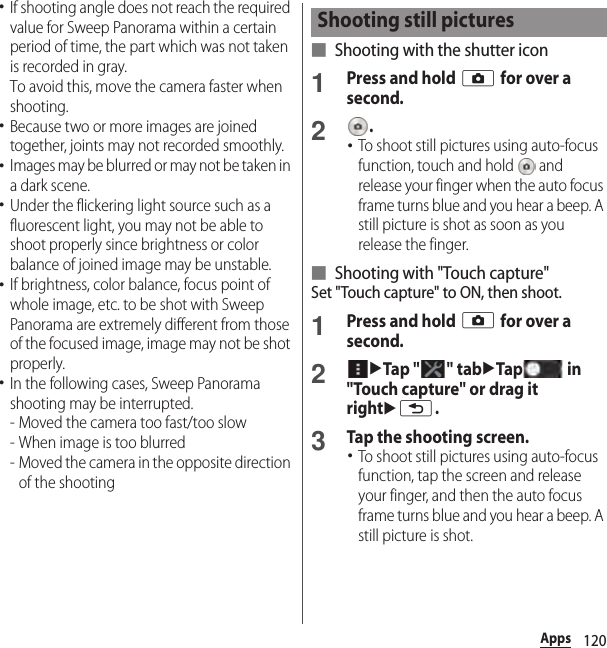 120Apps･If shooting angle does not reach the required value for Sweep Panorama within a certain period of time, the part which was not taken is recorded in gray.To avoid this, move the camera faster when shooting.･Because two or more images are joined together, joints may not recorded smoothly.･Images may be blurred or may not be taken in a dark scene.･Under the flickering light source such as a fluorescent light, you may not be able to shoot properly since brightness or color balance of joined image may be unstable.･If brightness, color balance, focus point of whole image, etc. to be shot with Sweep Panorama are extremely different from those of the focused image, image may not be shot properly.･In the following cases, Sweep Panorama shooting may be interrupted.- Moved the camera too fast/too slow- When image is too blurred- Moved the camera in the opposite direction of the shooting■ Shooting with the shutter icon1Press and hold k for over a second.2.･To shoot still pictures using auto-focus function, touch and hold   and release your finger when the auto focus frame turns blue and you hear a beep. A still picture is shot as soon as you release the finger.■ Shooting with &quot;Touch capture&quot;Set &quot;Touch capture&quot; to ON, then shoot.1Press and hold k for over a second.2uTap &quot; &quot; tabuTap  in &quot;Touch capture&quot; or drag it rightux.3Tap the shooting screen.･To shoot still pictures using auto-focus function, tap the screen and release your finger, and then the auto focus frame turns blue and you hear a beep. A still picture is shot.Shooting still pictures