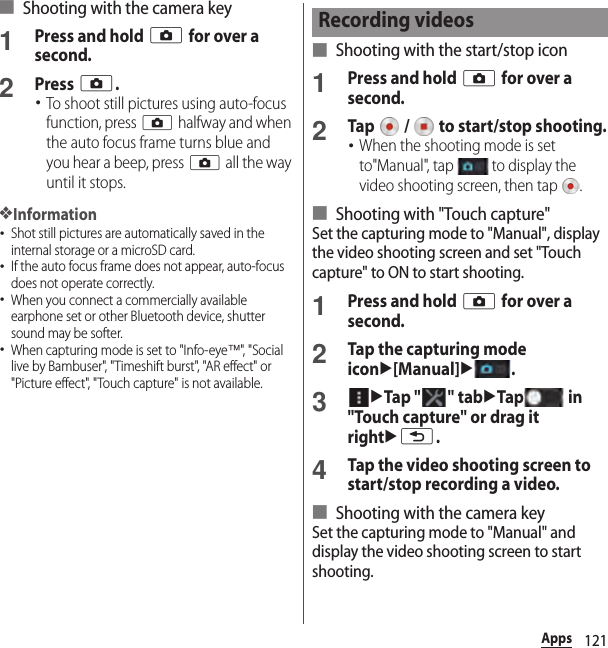 121Apps■ Shooting with the camera key1Press and hold k for over a second.2Press k.･To shoot still pictures using auto-focus function, press k halfway and when the auto focus frame turns blue and you hear a beep, press k all the way until it stops.❖Information･Shot still pictures are automatically saved in the internal storage or a microSD card.･If the auto focus frame does not appear, auto-focus does not operate correctly.･When you connect a commercially available earphone set or other Bluetooth device, shutter sound may be softer.･When capturing mode is set to &quot;Info-eye™&quot;, &quot; Soc i al  live by Bambuser&quot;, &quot;Timeshift burst&quot;, &quot;AR effect&quot; or &quot;Picture effect&quot;, &quot;Touch capture&quot; is not available.■ Shooting with the start/stop icon1Press and hold k for over a second.2Tap   /   to start/stop shooting.･When the shooting mode is set to&quot;Manual&quot;, tap   to display the video shooting screen, then tap  .■ Shooting with &quot;Touch capture&quot;Set the capturing mode to &quot;Manual&quot;, display the video shooting screen and set &quot;Touch capture&quot; to ON to start shooting.1Press and hold k for over a second.2Tap the capturing mode iconu[Manual]u.3uTap &quot; &quot; tabuTap  in &quot;Touch capture&quot; or drag it rightux.4Tap the video shooting screen to start/stop recording a video.■ Shooting with the camera keySet the capturing mode to &quot;Manual&quot; and display the video shooting screen to start shooting.Recording videos