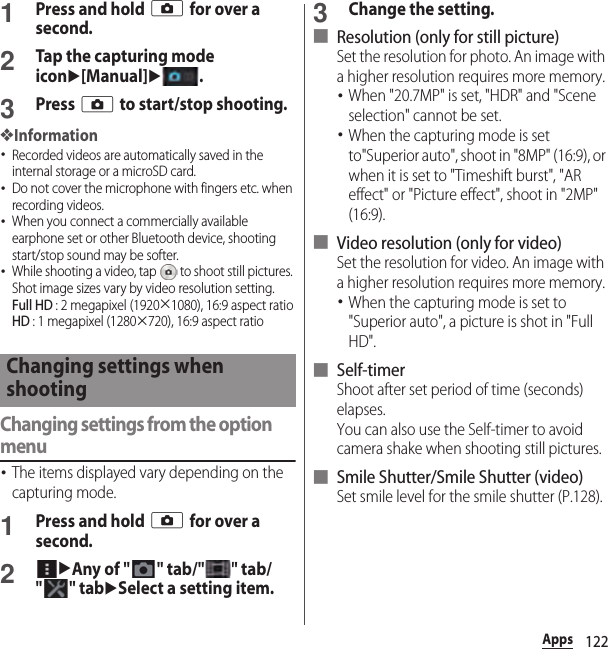 122Apps1Press and hold k for over a second.2Tap the capturing mode iconu[Manual]u.3Press k to start/stop shooting.❖Information･Recorded videos are automatically saved in the internal storage or a microSD card.･Do not cover the microphone with fingers etc. when recording videos.･When you connect a commercially available earphone set or other Bluetooth device, shooting start/stop sound may be softer.･While shooting a video, tap   to shoot still pictures. Shot image sizes vary by video resolution setting.Full HD : 2 megapixel (1920×1080), 16:9 aspect ratioHD : 1 megapixel (1280×720), 16:9 aspect ratioChanging settings from the option menu･The items displayed vary depending on the capturing mode.1Press and hold k for over a second.2uAny of &quot;&quot; tab/&quot;&quot; tab/&quot;&quot; tabuSelect a setting item.3Change the setting.■ Resolution (only for still picture)Set the resolution for photo. An image with a higher resolution requires more memory.･When &quot;20.7MP&quot; is set, &quot;HDR&quot; and &quot;Scene selection&quot; cannot be set.･When the capturing mode is set to&quot;Superior auto&quot;, shoot in &quot;8MP&quot; (16:9), or when it is set to &quot;Timeshift burst&quot;, &quot;AR effect&quot; or &quot;Picture effect&quot;, shoot in &quot;2MP&quot; (16:9).■ Video resolution (only for video)Set the resolution for video. An image with a higher resolution requires more memory.･When the capturing mode is set to &quot;Superior auto&quot;, a picture is shot in &quot;Full HD&quot;.■ Self-timerShoot after set period of time (seconds) elapses.You can also use the Self-timer to avoid camera shake when shooting still pictures.■ Smile Shutter/Smile Shutter (video)Set smile level for the smile shutter (P.128).Changing settings when shooting