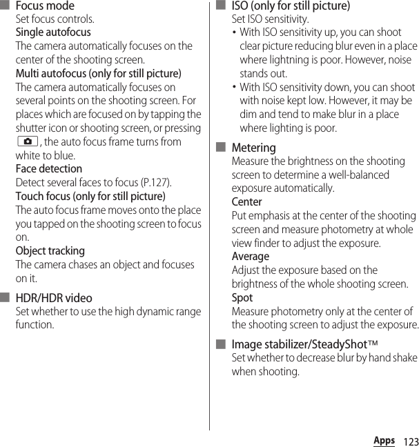 123Apps■ Focus modeSet focus controls.Single autofocusThe camera automatically focuses on the center of the shooting screen.Multi autofocus (only for still picture)The camera automatically focuses on several points on the shooting screen. For places which are focused on by tapping the shutter icon or shooting screen, or pressing k, the auto focus frame turns from white to blue.Face detectionDetect several faces to focus (P.127).Touch focus (only for still picture)The auto focus frame moves onto the place you tapped on the shooting screen to focus on.Object trackingThe camera chases an object and focuses on it.■ HDR/HDR videoSet whether to use the high dynamic range function.■ ISO (only for still picture)Set ISO sensitivity.･With ISO sensitivity up, you can shoot clear picture reducing blur even in a place where lightning is poor. However, noise stands out.･With ISO sensitivity down, you can shoot with noise kept low. However, it may be dim and tend to make blur in a place where lighting is poor.■ MeteringMeasure the brightness on the shooting screen to determine a well-balanced exposure automatically.CenterPut emphasis at the center of the shooting screen and measure photometry at whole view finder to adjust the exposure.AverageAdjust the exposure based on the brightness of the whole shooting screen.SpotMeasure photometry only at the center of the shooting screen to adjust the exposure.■ Image stabilizer/SteadyShot™Set whether to decrease blur by hand shake when shooting.