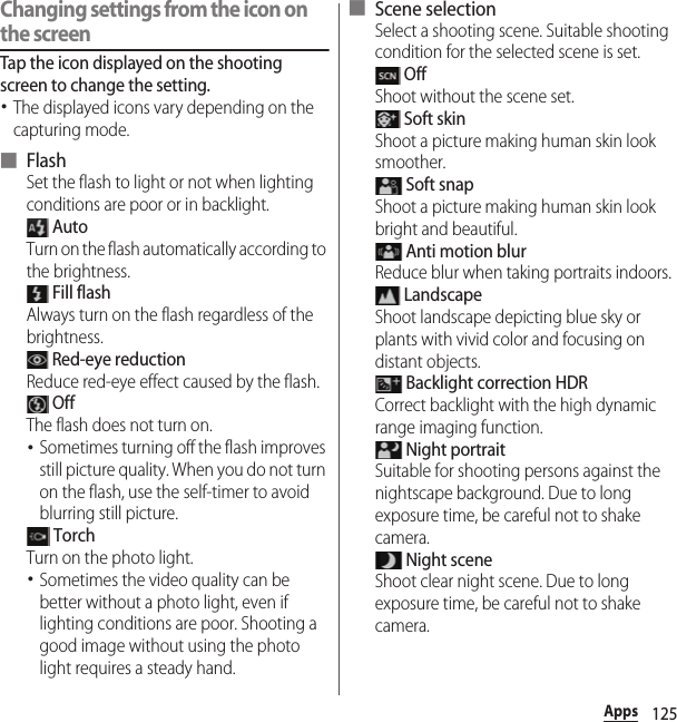 125AppsChanging settings from the icon on the screenTap the icon displayed on the shooting screen to change the setting.･The displayed icons vary depending on the capturing mode.■ FlashSet the flash to light or not when lighting conditions are poor or in backlight. AutoTurn on the flash automatically according to the brightness. Fill flashAlways turn on the flash regardless of the brightness. Red-eye reductionReduce red-eye effect caused by the flash. OffThe flash does not turn on.･Sometimes turning off the flash improves still picture quality. When you do not turn on the flash, use the self-timer to avoid blurring still picture. TorchTurn on the photo light.･Sometimes the video quality can be better without a photo light, even if lighting conditions are poor. Shooting a good image without using the photo light requires a steady hand.■ Scene selectionSelect a shooting scene. Suitable shooting condition for the selected scene is set. OffShoot without the scene set. Soft skinShoot a picture making human skin look smoother. Soft snapShoot a picture making human skin look bright and beautiful. Anti motion blurReduce blur when taking portraits indoors. LandscapeShoot landscape depicting blue sky or plants with vivid color and focusing on distant objects. Backlight correction HDRCorrect backlight with the high dynamic range imaging function. Night portraitSuitable for shooting persons against the nightscape background. Due to long exposure time, be careful not to shake camera. Night sceneShoot clear night scene. Due to long exposure time, be careful not to shake camera.