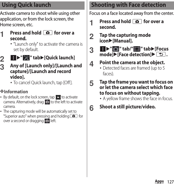 127AppsActivate camera to shoot while using other application, or from the lock screen, the Home screen, etc.1Press and hold k for over a second.･&quot;Launch only&quot; to activate the camera is set by default.2u&quot;&quot; tabu[Quick launch]3Any of [Launch only]/[Launch and capture]/[Launch and record video].･To cancel Quick launch, tap [Off].❖Information･By default, on the lock screen, tap   to activate camera. Alternatively, drag   to the left to activate camera.･The capturing mode will be automatically set to &quot;Superior auto&quot; when pressing and holdingk for over a second or dragging   left.Focus on a face located away from the center.1Press and hold k for over a second.2Tap the capturing mode iconu[Manual].3u&quot;&quot; tab/&quot;&quot; tabu[Focus mode]u[Face detection]ux.4Point the camera at the object.･Detected faces are framed (up to 5 faces).5Tap the frame you want to focus on or let the camera select which face to focus on without tapping.･A yellow frame shows the face in focus.6Shoot a still picture/video.Using Quick launch Shooting with Face detection