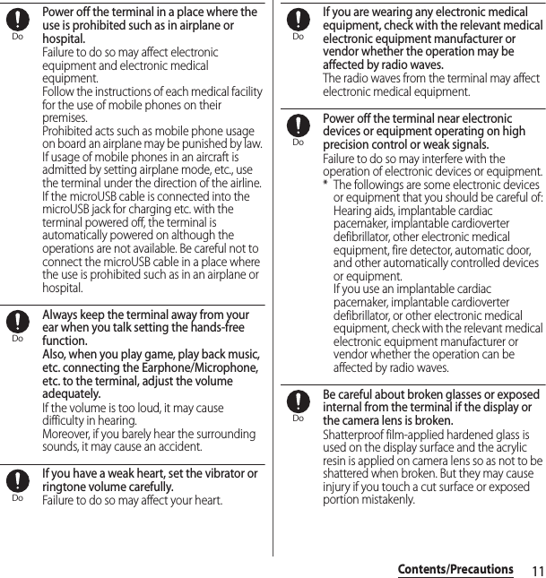 11Contents/PrecautionsPower off the terminal in a place where the use is prohibited such as in airplane or hospital.Failure to do so may affect electronic equipment and electronic medical equipment.Follow the instructions of each medical facility for the use of mobile phones on their premises.Prohibited acts such as mobile phone usage on board an airplane may be punished by law. If usage of mobile phones in an aircraft is admitted by setting airplane mode, etc., use the terminal under the direction of the airline.If the microUSB cable is connected into the microUSB jack for charging etc. with the terminal powered off, the terminal is automatically powered on although the operations are not available. Be careful not to connect the microUSB cable in a place where the use is prohibited such as in an airplane or hospital.Always keep the terminal away from your ear when you talk setting the hands-free function.Also, when you play game, play back music, etc. connecting the Earphone/Microphone, etc. to the terminal, adjust the volume adequately.If the volume is too loud, it may cause difficulty in hearing.Moreover, if you barely hear the surrounding sounds, it may cause an accident.If you have a weak heart, set the vibrator or ringtone volume carefully.Failure to do so may affect your heart.If you are wearing any electronic medical equipment, check with the relevant medical electronic equipment manufacturer or vendor whether the operation may be affected by radio waves.The radio waves from the terminal may affect electronic medical equipment.Power off the terminal near electronic devices or equipment operating on high precision control or weak signals.Failure to do so may interfere with the operation of electronic devices or equipment.* The followings are some electronic devices or equipment that you should be careful of:Hearing aids, implantable cardiac pacemaker, implantable cardioverter defibrillator, other electronic medical equipment, fire detector, automatic door, and other automatically controlled devices or equipment.If you use an implantable cardiac pacemaker, implantable cardioverter defibrillator, or other electronic medical equipment, check with the relevant medical electronic equipment manufacturer or vendor whether the operation can be affected by radio waves.Be careful about broken glasses or exposed internal from the terminal if the display or the camera lens is broken.Shatterproof film-applied hardened glass is used on the display surface and the acrylic resin is applied on camera lens so as not to be shattered when broken. But they may cause injury if you touch a cut surface or exposed portion mistakenly.DoDoDoDoDoDo