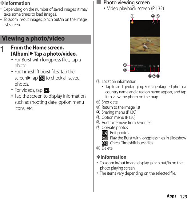 129Apps❖Information･Depending on the number of saved images, it may take some times to load images.･To zoom in/out images, pinch out/in on the image list screen.1From the Home screen, [Album]uTap a photo/video.･For Burst with longpress files, tap a photo.･For Timeshift burst files, tap the screenuTap   to check all saved photos.･For videos, tap  .･Tap the screen to display information such as shooting date, option menu icons, etc.■ Photo viewing screen･Video playback screen (P.132)aLocation information･Tap to add geotagging. For a geotagged photo, a country name and a region name appear, and tap it to view the photo on the map.bShot datecReturn to the image listdSharing menu (P.130)eOption menu (P.130)fAdd to/remove from FavoritesgOperate photos : Edit photos : Play the Burst with longpress files in slideshow : Check Timeshift burst fileshDelete❖Information･To zoom in/out image display, pinch out/in on the photo playing screen.･The items vary depending on the selected file.Viewing a photo/videofac d ebgh