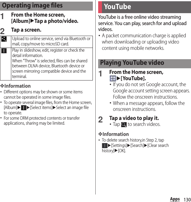 130Apps1From the Home screen, [Album]uTap a photo/video.2Tap a screen.❖Information･Different options may be shown or some items cannot be operated in some image files.･To operate several image files, from the Home screen, [Album]uu[Select items]uSelect an image file to operate.･For some DRM protected contents or transfer applications, sharing may be limited.YouTube is a free online video streaming service. You can play, search for and upload videos.･A packet communication charge is applied when downloading or uploading video content using mobile networks.1From the Home screen, u[YouTube].･If you do not set Google account, the Google account setting screen appears. Follow the onscreen instructions.･When a message appears, follow the onscreen instructions.2Tap a video to play it.･Tap   to search videos.❖Information･To delete search history,in Step 2, tap u[Settings]u[Search]u[Clear search history]u[OK].Operating image filesUpload to online service, send via Bluetooth or mail, copy/move to microSD card.Play in slideshow, edit, register or check the detail information.When &quot;Throw&quot; is selected, files can be shared between DLNA device, Bluetooth device or screen mirroring compatible device and the terminal.YouTu b ePlaying YouTube video