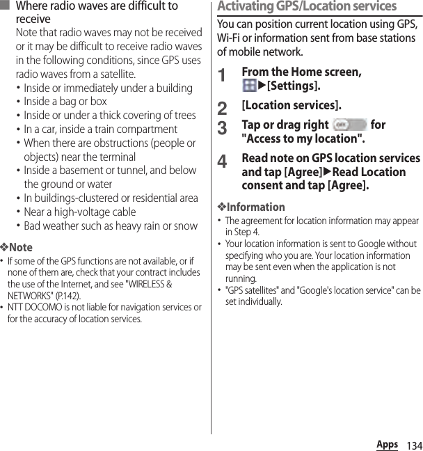 134Apps■ Where radio waves are difficult to receiveNote that radio waves may not be received or it may be difficult to receive radio waves in the following conditions, since GPS uses radio waves from a satellite.･Inside or immediately under a building･Inside a bag or box･Inside or under a thick covering of trees･In a car, inside a train compartment･When there are obstructions (people or objects) near the terminal･Inside a basement or tunnel, and below the ground or water･In buildings-clustered or residential area･Near a high-voltage cable･Bad weather such as heavy rain or snow❖Note･If some of the GPS functions are not available, or if none of them are, check that your contract includes the use of the Internet, and see &quot;WIRELESS &amp; NETWORKS&quot; (P.142).･NTT DOCOMO is not liable for navigation services or for the accuracy of location services.Activating GPS/Location servicesYou can position current location using GPS, Wi-Fi or information sent from base stations of mobile network.1From the Home screen, u[Settings].2[Location services].3Tap or drag right   for &quot;Access to my location&quot;.4Read note on GPS location services and tap [Agree]uRead Location consent and tap [Agree].❖Information･The agreement for location information may appear in Step 4.･Your location information is sent to Google without specifying who you are. Your location information may be sent even when the application is not running.･&quot;GPS satellites&quot; and &quot;Google&apos;s location service&quot; can be set individually.