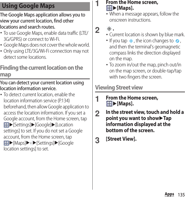 135AppsThe Google Maps application allows you to view your current location, find other locations and search routes.･To use Google Maps, enable data traffic (LTE/3G/GPRS) or connect to Wi-Fi.･Google Maps does not cover the whole world.･Only using LTE/3G/Wi-Fi connection may not detect some locations.Finding the current location on the mapYou can detect your current location using location information service.･To detect current location, enable the location information service (P.134) beforehand, then allow Google application to access the location information. If you set a Google account, from the Home screen, tap u[Settings]u[Google]u[Location settings] to set. If you do not set a Google account, from the Home screen, tap u[Maps]uu[Settings]u[Google location settings] to set.1From the Home screen, u[Maps].･When a message appears, follow the onscreen instructions.2.･Current location is shown by blue mark.･If you tap  , the icon changes to  , and then the terminal&apos;s geomagnetic compass links the direction displayed on the map.･To zoom in/out the map, pinch out/in on the map screen, or double-tap/tap with two fingers the screen.Viewing Street view1From the Home screen, u[Maps].2In the street view, touch and hold a point you want to showuTap information displayed at the bottom of the screen.3[Street View].Using Google Maps