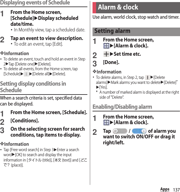 137AppsDisplaying events of Schedule1From the Home screen, [Schedule]uDisplay scheduled date/time.･In Monthly view, tap a scheduled date.2Tap an event to view description.･To edit an event, tap [Edit].❖Information･To delete an event, touch and hold an event in Step 2uTap [Delete one]u[Delete].･To delete all events, from the Home screen, tap [Schedule]uu[Delete all]u[Delete].Setting display conditions in ScheduleWhen a search criteria is set, specified data can be displayed.1From the Home screen, [Schedule].2[Conditions].3On the selecting screen for search conditions, tap items to display.❖Information･Tap [Free word search] in Step 3uEnter a search wordu[OK] to search and display the input information in [タイトル (title)], [本文 (text)] and [どこで？ (place)].Use alarm, world clock, stop watch and timer.1From the Home screen, u[Alarm &amp; clock].2uSet time etc.3[Done].❖Information･To delete alarms, in Step 2, tap u[Delete alarms]uMark alarms you want to deleteu[Delete]*u[Yes].* A number of marked alarm is displayed at the right side of &quot;Delete&quot;.Enabling/Disabling alarm1From the Home screen, u[Alarm &amp; clock].2Tap  /  of alarm you want to switch ON/OFF or drag it right/left.Alarm &amp; clockSetting alarm