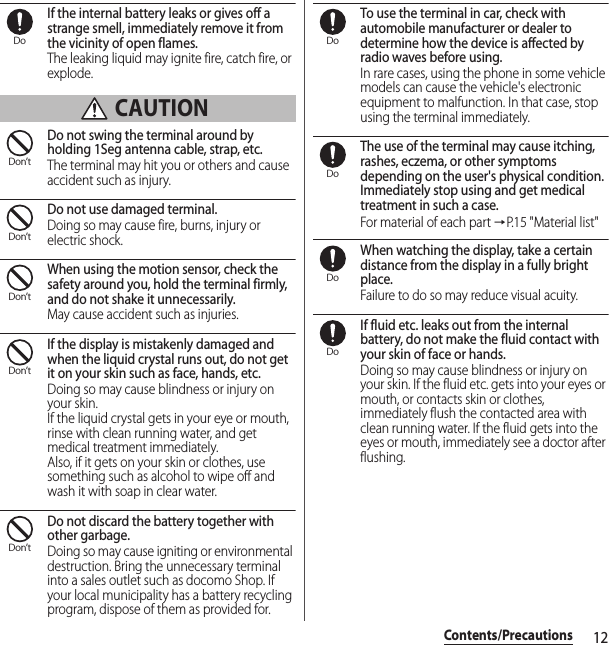 12Contents/PrecautionsIf the internal battery leaks or gives off a strange smell, immediately remove it from the vicinity of open flames.The leaking liquid may ignite fire, catch fire, or explode. CAUTIONDo not swing the terminal around by holding 1Seg antenna cable, strap, etc.The terminal may hit you or others and cause accident such as injury.Do not use damaged terminal.Doing so may cause fire, burns, injury or electric shock.When using the motion sensor, check the safety around you, hold the terminal firmly, and do not shake it unnecessarily.May cause accident such as injuries.If the display is mistakenly damaged and when the liquid crystal runs out, do not get it on your skin such as face, hands, etc.Doing so may cause blindness or injury on your skin.If the liquid crystal gets in your eye or mouth, rinse with clean running water, and get medical treatment immediately.Also, if it gets on your skin or clothes, use something such as alcohol to wipe off and wash it with soap in clear water.Do not discard the battery together with other garbage.Doing so may cause igniting or environmental destruction. Bring the unnecessary terminal into a sales outlet such as docomo Shop. If your local municipality has a battery recycling program, dispose of them as provided for.To use the terminal in car, check with automobile manufacturer or dealer to determine how the device is affected by radio waves before using.In rare cases, using the phone in some vehicle models can cause the vehicle&apos;s electronic equipment to malfunction. In that case, stop using the terminal immediately.The use of the terminal may cause itching, rashes, eczema, or other symptoms depending on the user&apos;s physical condition. Immediately stop using and get medical treatment in such a case.For material of each part →P. 1 5  &quot; M a t e r i a l  l i s t &quot;When watching the display, take a certain distance from the display in a fully bright place.Failure to do so may reduce visual acuity.If fluid etc. leaks out from the internal battery, do not make the fluid contact with your skin of face or hands.Doing so may cause blindness or injury on your skin. If the fluid etc. gets into your eyes or mouth, or contacts skin or clothes, immediately flush the contacted area with clean running water. If the fluid gets into the eyes or mouth, immediately see a doctor after flushing.DoDon’tDon’tDon’tDon’tDon’tDoDoDoDo