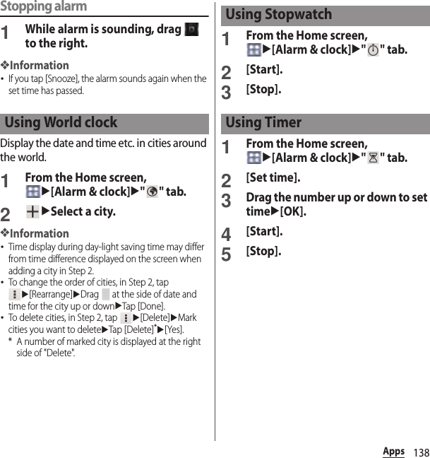 138AppsStopping alarm1While alarm is sounding, drag   to the right.❖Information･If you tap [Snooze], the alarm sounds again when the set time has passed.Display the date and time etc. in cities around the world.1From the Home screen, u[Alarm &amp; clock]u&quot;&quot; tab.2uSelect a city.❖Information･Time display during day-light saving time may differ from time difference displayed on the screen when adding a city in Step 2.･To change the order of cities, in Step 2, tap u[Rearrange]uDrag   at the side of date and time for the city up or downuTap [Done].･To delete cities, in Step 2, tap u[Delete]uMark cities you want to deleteuTap [Delete]*u[Yes].* A number of marked city is displayed at the right side of &quot;Delete&quot;.1From the Home screen, u[Alarm &amp; clock]u&quot;&quot; tab.2[Start].3[Stop].1From the Home screen, u[Alarm &amp; clock]u&quot;&quot; tab.2[Set time].3Drag the number up or down to set timeu[OK].4[Start].5[Stop].Using World clockUsing StopwatchUsing Timer