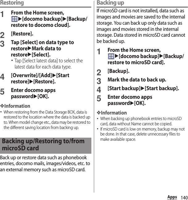 140AppsRestoring1From the Home screen, u[docomo backup]u[Backup/restore to docomo cloud].2[Restore].3Tap [Select] on data type to restoreuMark data to restoreu[Select].･Tap [Select latest data] to select the latest data for each data type.4[Overwrite]/[Add]u[Start restore]u[Restore].5Enter docomo apps passwordu[OK].❖Information･When restoring from the Data Storage BOX, data is restored to the location where the data is backed up to. When model change etc., data may be restored to the different saving location from backing up.Back up or restore data such as phonebook entries, docomo mails, images/videos, etc. to an external memory such as microSD card.Backing upIf microSD card is not installed, data such as images and movies are saved to the internal storage. You can back up only data such as images and movies stored in the internal storage. Data stored in microSD card cannot be backed up.1From the Home screen, u[docomo backup]u[Backup/restore to microSD card].2[Backup].3Mark the data to back up.4[Start backup]u[Start backup].5Enter docomo apps passwordu[OK].❖Information･When backing up phonebook entries to microSD card, data without Name cannot be copied.･If microSD card is low on memory, backup may not be done. In that case, delete unnecessary files to make available space.Backing up/Restoring to/from microSD card