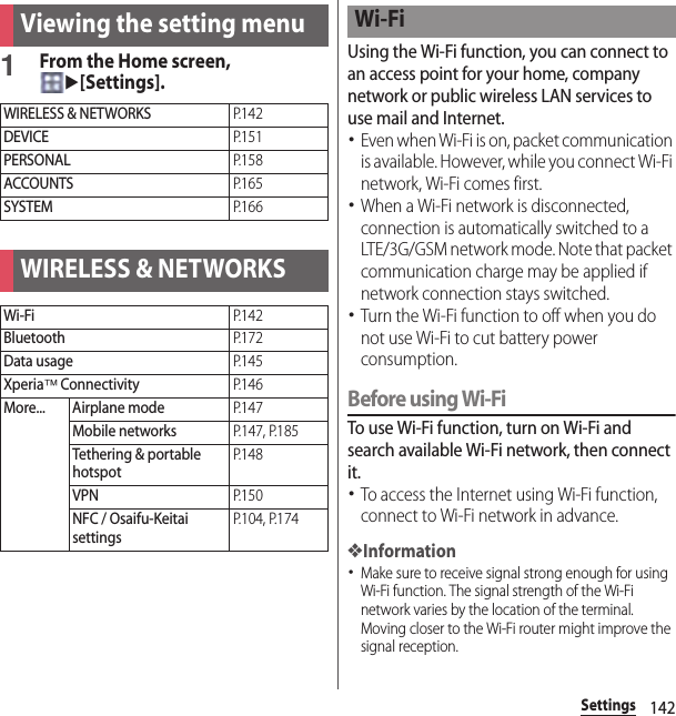 142SettingsSettings1From the Home screen, u[Settings].Using the Wi-Fi function, you can connect to an access point for your home, company network or public wireless LAN services to use mail and Internet.･Even when Wi-Fi is on, packet communication is available. However, while you connect Wi-Fi network, Wi-Fi comes first.･When a Wi-Fi network is disconnected, connection is automatically switched to a LTE/3G/GSM network mode. Note that packet communication charge may be applied if network connection stays switched.･Turn the Wi-Fi function to off when you do not use Wi-Fi to cut battery power consumption.Before using Wi-FiTo use Wi-Fi function, turn on Wi-Fi and search available Wi-Fi network, then connect it.･To access the Internet using Wi-Fi function, connect to Wi-Fi network in advance.❖Information･Make sure to receive signal strong enough for using Wi-Fi function. The signal strength of the Wi-Fi network varies by the location of the terminal. Moving closer to the Wi-Fi router might improve the signal reception.Viewing the setting menuWIRELESS &amp; NETWORKSP. 1 4 2DEVICEP. 1 5 1PERSONALP. 1 5 8ACCOUNTSP. 1 6 5SYSTEMP. 1 6 6WIRELESS &amp; NETWORKSWi-FiP. 1 4 2BluetoothP. 1 7 2Data usageP. 1 4 5Xperia™ ConnectivityP. 1 4 6More... Airplane modeP. 1 4 7Mobile networksP.147, P.185Tethering &amp; portable hotspotP. 1 4 8VPNP. 1 5 0NFC / Osaifu-Keitai settingsP.104, P.174Wi-Fi