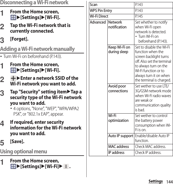 144SettingsDisconnecting a Wi-Fi network1From the Home screen, u[Settings]u[Wi-Fi].2Tap the Wi-Fi network that is currently connected.3[Forget].Adding a Wi-Fi network manually･Turn Wi-Fi on beforehand (P.143).1From the Home screen, u[Settings]u[Wi-Fi].2uEnter a network SSID of the Wi-Fi network you want to add.3Tap &quot;Security&quot; setting itemuTap a security type of the Wi-Fi network you want to add.･4 options, &quot;None&quot;, &quot;WEP&quot;, &quot;WPA/WPA2 PSK&quot;, or &quot;802.1x EAP&quot;, appear.4If required, enter security information for the Wi-Fi network you want to add.5[Save].Using optional menu1From the Home screen, u[Settings]u[Wi-Fi]u.ScanP. 1 4 3WPS Pin EntryP. 1 4 3Wi-Fi DirectP. 1 4 5Advanced Network notificationSet whether to notify when Wi-Fi open network is detected.･Turn Wi-Fi on beforehand (P.143).Keep Wi-Fi on during sleepSet to disable the Wi-Fi function when the screen backlight turns off. Also set the terminal to always turn on the Wi-Fi function or to always turn it on when the terminal is charged.Avoid poor connectionsSet wether to use LTE/3G/GSM network mode when Wi-Fi radio waves are weak or communication quality is bad.Wi-Fi optimizationSet wether to control the battery power consumption when Wi-Fi is on.Auto IP supportEnable/disable Auto IP function.MAC addressCheck MAC address.IP addressCheck IP address.