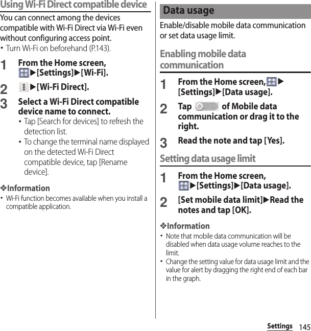 145SettingsUsing Wi-Fi Direct compatible deviceYou can connect among the devices compatible with Wi-Fi Direct via Wi-Fi even without configuring access point.･Turn Wi-Fi on beforehand (P.143).1From the Home screen, u[Settings]u[Wi-Fi].2u[Wi-Fi Direct].3Select a Wi-Fi Direct compatible device name to connect.･Tap [Search for devices] to refresh the detection list.･To change the terminal name displayed on the detected Wi-Fi Direct compatible device, tap [Rename device].❖Information･Wi-Fi function becomes available when you install a compatible application.Enable/disable mobile data communication or set data usage limit.Enabling mobile data communication1From the Home screen,u[Settings]u[Data usage].2Tap   of Mobile data communication or drag it to the right.3Read the note and tap [Yes].Setting data usage limit1From the Home screen, u[Settings]u[Data usage].2[Set mobile data limit]uRead the notes and tap [OK].❖Information･Note that mobile data communication will be disabled when data usage volume reaches to the limit.･Change the setting value for data usage limit and the value for alert by dragging the right end of each bar in the graph.Data usage