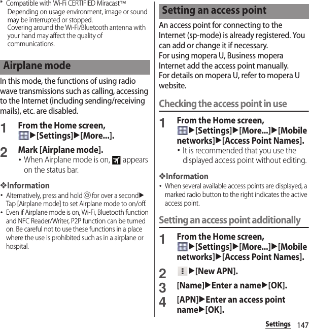 147Settings* Compatible with Wi-Fi CERTIFIED Miracast™Depending on usage environment, image or sound may be interrupted or stopped.Covering around the Wi-Fi/Bluetooth antenna with your hand may affect the quality of communications.In this mode, the functions of using radio wave transmissions such as calling, accessing to the Internet (including sending/receiving mails), etc. are disabled.1From the Home screen, u[Settings]u[More...].2Mark [Airplane mode].･When Airplane mode is on,   appears on the status bar.❖Information･Alternatively, press and holdPfor over a seconduTap [Airplane mode] to set Airplane mode to on/off.･Even if Airplane mode is on, Wi-Fi, Bluetooth function and NFC Reader/Writer, P2P function can be turned on. Be careful not to use these functions in a place where the use is prohibited such as in a airplane or hospital.An access point for connecting to the Internet (sp-mode) is already registered. You can add or change it if necessary.For using mopera U, Business mopera Internet add the access point manually.For details on mopera U, refer to mopera U website.Checking the access point in use1From the Home screen, u[Settings]u[More...]u[Mobile networks]u[Access Point Names].･It is recommended that you use the displayed access point without editing.❖Information･When several available access points are displayed, a marked radio button to the right indicates the active access point.Setting an access point additionally1From the Home screen, u[Settings]u[More...]u[Mobile networks]u[Access Point Names].2u[New APN].3[Name]uEnter a nameu[OK].4[APN]uEnter an access point nameu[OK].Airplane modeSetting an access point