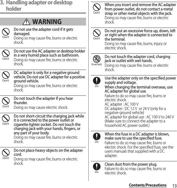 13Contents/Precautions3. Handling adapter or desktop holder WARNINGDo not use the adapter cord if it gets damaged.Doing so may cause fire, burns or electric shock.Do not use the AC adapter or desktop holder in a very humid place such as bathroom.Doing so may cause fire, burns or electric shock.DC adapter is only for a negative ground vehicle. Do not use DC adapter for a positive ground vehicle.Doing so may cause fire, burns or electric shock.Do not touch the adapter if you hear thunder.Doing so may cause electric shock.Do not short-circuit the charging jack while it is connected to the power outlet or cigarette lighter socket. Do not touch the charging jack with your hands, fingers, or any part of your body.Doing so may cause fire, burns or electric shock.Do not place heavy objects on the adapter cord.Doing so may cause fire, burns or electric shock.When you insert and remove the AC adapter from power outlet, do not contact a metal strap or other metal objects with the jack.Doing so may cause fire, burns or electric shock.Do not put an excessive force up, down, left or right when the adapter is connected to the terminal.Doing so may cause fire, burns, injury or electric shock.Do not touch the adapter cord, charging jack or outlet with wet hands.Doing so may cause fire, burns or electric shock.Use the adapter only on the specified power supply and voltage.When charging the terminal overseas, use AC adapter for global use.Failure to do so may cause fire, burns or electric shock.AC adapter : AC 100 VDC adapter : DC 12 V  or 24 V (only for a negative-ground vehicle)AC adapter for global use : AC 100 V to 240 V (Make sure to connect the adapter to a household AC power outlet.)When the fuse in a DC adapter is blown, make sure to use the specified fuse.Failure to do so may cause fire, burns or electric shock. For the specified fuse, see the users manuals that supplied with a DC adapter.Clean dust from the power plug.Failure to do so may cause fire, burns or electric shock.Don’tDon’tDon’tDon’tDon’tDon’tDon’tDon’tNo wet handsDoDoDo