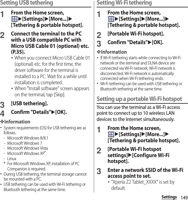 149SettingsSetting USB tethering1From the Home screen, u[Settings]u[More...]u[Tethering &amp; portable hotspot].2Connect the terminal to the PC with a USB compatible PC with Micro USB Cable 01 (optional) etc. (P.35).･When you connect Micro USB Cable 01 (optional) etc. for the first time, the driver software for the terminal is installed to a PC. Wait for a while until installation is completed.･When &quot;Install software&quot; screen appears on the terminal, tap [Skip].3[USB tethering].4Confirm &quot;Details&quot;u[OK].❖Information･System requirements (OS) for USB tethering are as follows.- Microsoft Windows 8/8.1- Microsoft Windows 7- Microsoft Windows Vista- Microsoft Windows XP*-Linux* For Microsoft Windows XP, installation of PC Companion is required.･During USB tethering, the terminal storage cannot be mounted with a PC.･USB tethering can be used with Wi-Fi tethering or Bluetooth tethering at the same time.Setting Wi-Fi tethering1From the Home screen, u[Settings]u[More...]u[Tethering &amp; portable hotspot].2[Portable Wi-Fi hotspot].3Confirm &quot;Details&quot;u[OK].❖Information･If Wi-Fi tethering starts while connecting to Wi-Fi network or the terminal and DLNA device are connected via Wi-Fi network, Wi-Fi network is disconnected. Wi-Fi network is automatically connected when Wi-Fi tethering ends.･Wi-Fi tethering can be used with USB tethering or Bluetooth tethering at the same time.Setting up a portable Wi-Fi hotspotYou can use the terminal as a Wi-Fi access point to connect up to 10 wireless LAN devices to the Internet simultaneously.1From the Home screen, u[Settings]u[More...]u[Tethering &amp; portable hotspot].2[Portable Wi-Fi hotspot settings]u[Configure Wi-Fi hotspot].3Enter a network SSID of the Wi-Fi access point to set.･&quot;Xperia Z2 Tablet_XXXX&quot; is set by default.