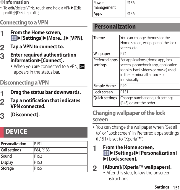 151Settings❖Information･To edit/delete VPNs, touch and hold a VPNu[Edit profile]/[Delete profile].Connecting to a VPN1From the Home screen, u[Settings]u[More...]u[VPN].2Tap a VPN to connect to.3Enter required authentication informationu[Connect].･When you are connected to a VPN,   appears in the status bar.Disconnecting a VPN1Drag the status bar downwards.2Tap a notification that indicates VPN connected.3[Disconnect].Changing wallpaper of the lock screen･You can change the wallpaper when &quot;Set all to&quot; or &quot;Lock screen&quot; in Preferred apps settings (P.151) is set to &quot;Xperia™&quot;.1From the Home screen, u[Settings]u[Personalization]u[Lock screen].2[Album]/[Xperia™ wallpapers].･After this step, follow the onscreen instructions.DEVICEPersonalizationP. 1 5 1Call settingsP. 8 4 ,  P. 18 8SoundP. 1 5 2DisplayP. 1 5 3StorageP. 1 5 5Power managementP. 1 5 6AppsP. 1 5 6PersonalizationThemeYou can change themes for the Home screen, wallpaper of the lock screen, etc.WallpaperP. 7 4Preferred apps settingsSet applications (Home app, lock screen, phonebook app, application for play back videos or music) used in the terminal all at once or individually.Simple HomeP. 4 9Lock screenP. 1 5 1Quick settingsChange number of quick settings (P.45) or sort the order.