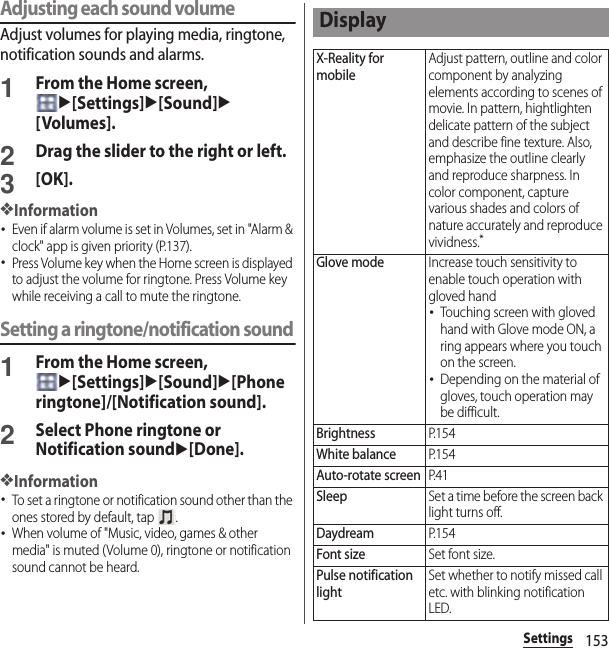 153SettingsAdjusting each sound volumeAdjust volumes for playing media, ringtone, notification sounds and alarms.1From the Home screen, u[Settings]u[Sound]u[Volumes].2Drag the slider to the right or left.3[OK].❖Information･Even if alarm volume is set in Volumes, set in &quot;Alarm &amp; clock&quot; app is given priority (P.137).･Press Volume key when the Home screen is displayed to adjust the volume for ringtone. Press Volume key while receiving a call to mute the ringtone.Setting a ringtone/notification sound1From the Home screen, u[Settings]u[Sound]u[Phone ringtone]/[Notification sound].2Select Phone ringtone or Notification soundu[Done].❖Information･To set a ringtone or notification sound other than the ones stored by default, tap  .･When volume of &quot;Music, video, games &amp; other media&quot; is muted (Volume 0), ringtone or notification sound cannot be heard.DisplayX-Reality for mobileAdjust pattern, outline and color component by analyzing elements according to scenes of movie. In pattern, hightlighten delicate pattern of the subject and describe fine texture. Also, emphasize the outline clearly and reproduce sharpness. In color component, capture various shades and colors of nature accurately and reproduce vividness.*Glove modeIncrease touch sensitivity to enable touch operation with gloved hand･Touching screen with gloved hand with Glove mode ON, a ring appears where you touch on the screen.･Depending on the material of gloves, touch operation may be difficult.BrightnessP. 1 5 4White balanceP. 1 5 4Auto-rotate screenP. 4 1SleepSet a time before the screen back light turns off.DaydreamP. 1 5 4Font sizeSet font size.Pulse notification lightSet whether to notify missed call etc. with blinking notification LED.
