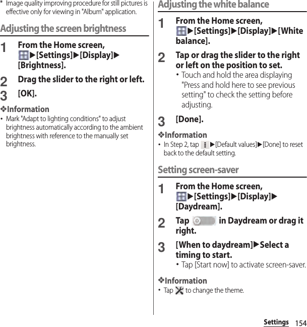 154Settings* Image quality improving procedure for still pictures is effective only for viewing in &quot;Album&quot; application.Adjusting the screen brightness1From the Home screen, u[Settings]u[Display]u[Brightness].2Drag the slider to the right or left.3[OK].❖Information･Mark &quot;Adapt to lighting conditions&quot; to adjust brightness automatically according to the ambient brightness with reference to the manually set brightness.Adjusting the white balance1From the Home screen, u[Settings]u[Display]u[White balance].2Tap or drag the slider to the right or left on the position to set.･Touch and hold the area displaying &quot;Press and hold here to see previous setting&quot; to check the setting before adjusting.3[Done].❖Information･In Step 2, tap u[Default values]u[Done] to reset back to the default setting.Setting screen-saver1From the Home screen, u[Settings]u[Display]u[Daydream].2Tap   in Daydream or drag it right.3[When to daydream]uSelect a timing to start.･Tap [Start now] to activate screen-saver.❖Information･Tap   to change the theme.