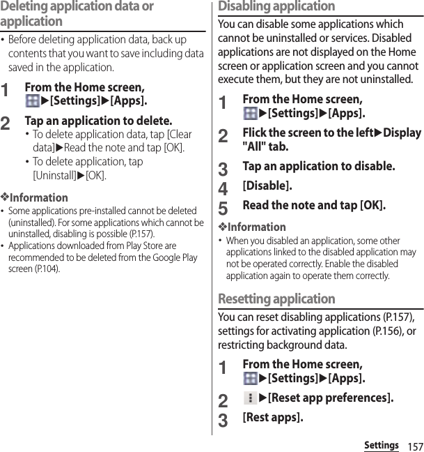 157SettingsDeleting application data or application･Before deleting application data, back up contents that you want to save including data saved in the application.1From the Home screen, u[Settings]u[Apps].2Tap an application to delete.･To delete application data, tap [Clear data]uRead the note and tap [OK].･To delete application, tap [Uninstall]u[OK].❖Information･Some applications pre-installed cannot be deleted (uninstalled). For some applications which cannot be uninstalled, disabling is possible (P.157).･Applications downloaded from Play Store are recommended to be deleted from the Google Play screen (P.104).Disabling applicationYou can disable some applications which cannot be uninstalled or services. Disabled applications are not displayed on the Home screen or application screen and you cannot execute them, but they are not uninstalled.1From the Home screen, u[Settings]u[Apps].2Flick the screen to the leftuDisplay &quot;All&quot; tab.3Tap an application to disable.4[Disable].5Read the note and tap [OK].❖Information･When you disabled an application, some other applications linked to the disabled application may not be operated correctly. Enable the disabled application again to operate them correctly.Resetting applicationYou can reset disabling applications (P.157), settings for activating application (P.156), or restricting background data.1From the Home screen, u[Settings]u[Apps].2u[Reset app preferences].3[Rest apps].