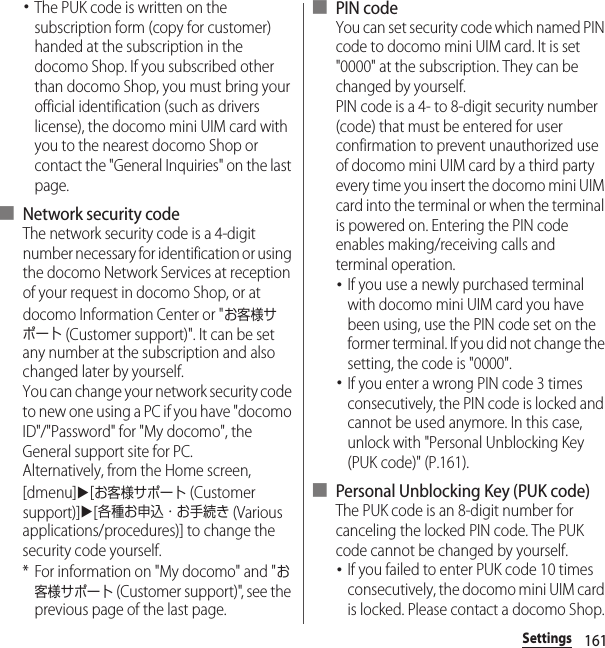 161Settings･The PUK code is written on the subscription form (copy for customer) handed at the subscription in the docomo Shop. If you subscribed other than docomo Shop, you must bring your official identification (such as drivers license), the docomo mini UIM card with you to the nearest docomo Shop or contact the &quot;General Inquiries&quot; on the last page.■ Network security codeThe network security code is a 4-digit number necessary for identification or using the docomo Network Services at reception of your request in docomo Shop, or at docomo Information Center or &quot;お客様サポート (Customer support)&quot;. It can be set any number at the subscription and also changed later by yourself.You can change your network security code to new one using a PC if you have &quot;docomo ID&quot;/&quot;Password&quot; for &quot;My docomo&quot;, the General support site for PC.Alternatively, from the Home screen, [dmenu]u[お客様サポート (Customer support)]u[各種お申込・お手続き (Various applications/procedures)] to change the security code yourself.* For information on &quot;My docomo&quot; and &quot;お客様サポート (Customer support)&quot;, see the previous page of the last page.■ PIN codeYou can set security code which named PIN code to docomo mini UIM card. It is set &quot;0000&quot; at the subscription. They can be changed by yourself.PIN code is a 4- to 8-digit security number (code) that must be entered for user confirmation to prevent unauthorized use of docomo mini UIM card by a third party every time you insert the docomo mini UIM card into the terminal or when the terminal is powered on. Entering the PIN code enables making/receiving calls and terminal operation.･If you use a newly purchased terminal with docomo mini UIM card you have been using, use the PIN code set on the former terminal. If you did not change the setting, the code is &quot;0000&quot;.･If you enter a wrong PIN code 3 times consecutively, the PIN code is locked and cannot be used anymore. In this case, unlock with &quot;Personal Unblocking Key (PUK code)&quot; (P.161).■ Personal Unblocking Key (PUK code)The PUK code is an 8-digit number for canceling the locked PIN code. The PUK code cannot be changed by yourself.･If you failed to enter PUK code 10 times consecutively, the docomo mini UIM card is locked. Please contact a docomo Shop.