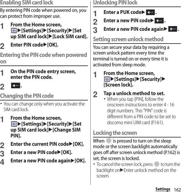 162SettingsEnabling SIM card lockBy entering PIN code when powered on, you can protect from improper use.1From the Home screen, u[Settings]u[Security]u[Set up SIM card lock]u[Lock SIM card].2Enter PIN codeu[OK].Entering the PIN code when powered on1On the PIN code entry screen, enter the PIN code.2.Changing the PIN code･You can change only when you activate the SIM card lock.1From the Home screen, u[Settings]u[Security]u[Set up SIM card lock]u[Change SIM PIN].2Enter the current PIN codeu[OK].3Enter a new PIN codeu[OK].4Enter a new PIN code againu[OK].Unlocking PIN lock1Enter a PUK codeu.2Enter a new PIN codeu.3Enter a new PIN code againu.Setting screen unlock methodYou can secure your data by requiring a screen unlock pattern every time the terminal is turned on or every time it is activated from sleep mode.1From the Home screen, u[Settings]u[Security]u[Screen lock].2Tap a unlock method to set.･When you tap [PIN], follow the onscreen instructions to enter 4 - 16 digit numbers. This &quot;PIN&quot; code is different from a PIN code to be set to docomo mini UIM card (P.161).Locking the screenWhen P is pressed to turn on the sleep mode or the screen backlight automatically goes off after screen unlock method (P.162) is set, the screen is locked.･To cancel the screen lock, press P to turn the backlight onuEnter unlock method on the screen.