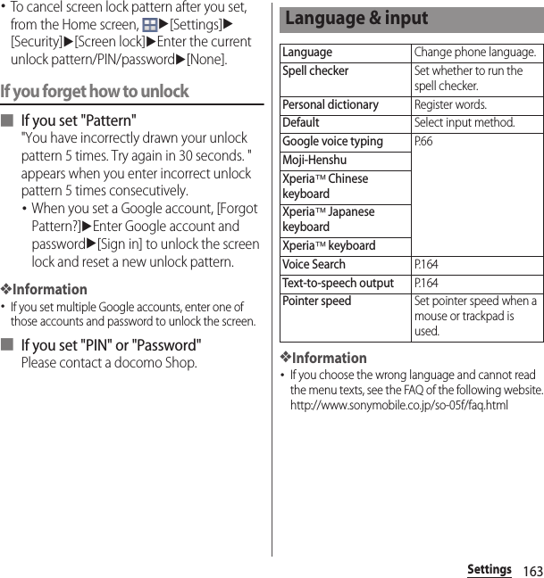 163Settings･To cancel screen lock pattern after you set, from the Home screen, u[Settings]u[Security]u[Screen lock]uEnter the current unlock pattern/PIN/passwordu[None].If you forget how to unlock■ If you set &quot;Pattern&quot;&quot;You have incorrectly drawn your unlock pattern 5 times. Try again in 30 seconds. &quot; appears when you enter incorrect unlock pattern 5 times consecutively.･When you set a Google account, [Forgot Pattern?]uEnter Google account and passwordu[Sign in] to unlock the screen lock and reset a new unlock pattern.❖Information･If you set multiple Google accounts, enter one of those accounts and password to unlock the screen.■ If you set &quot;PIN&quot; or &quot;Password&quot;Please contact a docomo Shop.❖Information･If you choose the wrong language and cannot read the menu texts, see the FAQ of the following website.http://www.sonymobile.co.jp/so-05f/faq.html Language &amp; inputLanguageChange phone language.Spell checkerSet whether to run the spell checker.Personal dictionaryRegister words.DefaultSelect input method.Google voice typingP. 6 6Moji-HenshuXperia™ Chinese keyboardXperia™ Japanese keyboardXperia™ keyboardVoice SearchP. 1 6 4Text-to-speech outputP. 1 6 4Pointer speedSet pointer speed when a mouse or trackpad is used.
