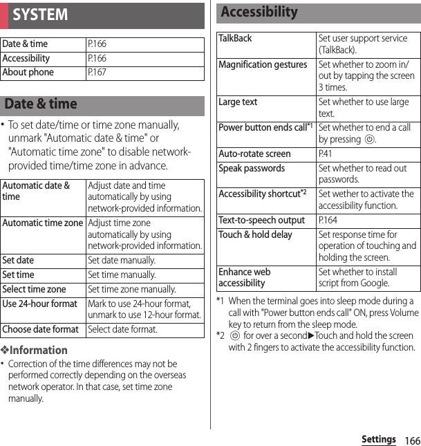 166Settings･To set date/time or time zone manually, unmark &quot;Automatic date &amp; time&quot; or &quot;Automatic time zone&quot; to disable network-provided time/time zone in advance.❖Information･Correction of the time differences may not be performed correctly depending on the overseas network operator. In that case, set time zone manually.*1 When the terminal goes into sleep mode during a call with &quot;Power button ends call&quot; ON, press Volume key to return from the sleep mode.*2P for over a seconduTouch and hold the screen with 2 fingers to activate the accessibility function.SYSTEMDate &amp; timeP. 1 6 6AccessibilityP. 1 6 6About phoneP. 1 6 7Date &amp; timeAutomatic date &amp; timeAdjust date and time automatically by using network-provided information.Automatic time zoneAdjust time zone automatically by using network-provided information.Set dateSet date manually.Set timeSet time manually.Select time zoneSet time zone manually.Use 24-hour formatMark to use 24-hour format, unmark to use 12-hour format.Choose date formatSelect date format.AccessibilityTalkBackSet user support service (TalkBack).Magnification gesturesSet whether to zoom in/out by tapping the screen 3 times.Large textSet whether to use large text.Power button ends call*1Set whether to end a call by pressing P.Auto-rotate screenP. 4 1Speak passwordsSet whether to read out passwords.Accessibility shortcut*2Set wether to activate the accessibility function.Text-to-speech outputP. 1 6 4Touch &amp; hold delaySet response time for operation of touching and holding the screen.Enhance web accessibilitySet whether to install script from Google.