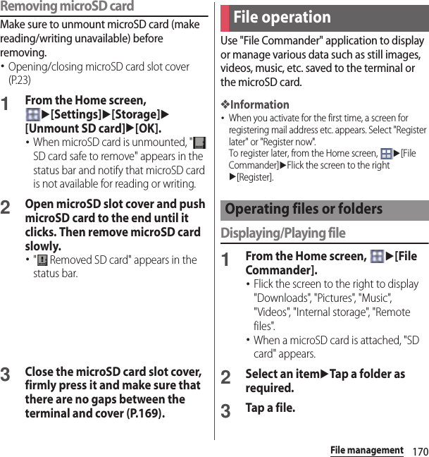 170File managementRemoving microSD cardMake sure to unmount microSD card (make reading/writing unavailable) before removing.･Opening/closing microSD card slot cover (P.23)1From the Home screen, u[Settings]u[Storage]u[Unmount SD card]u[OK].･When microSD card is unmounted, &quot;  SD card safe to remove&quot; appears in the status bar and notify that microSD card is not available for reading or writing.2Open microSD slot cover and push microSD card to the end until it clicks. Then remove microSD card slowly.･&quot;  Removed SD card&quot; appears in the status bar.3Close the microSD card slot cover, firmly press it and make sure that there are no gaps between the terminal and cover (P.169).Use &quot;File Commander&quot; application to display or manage various data such as still images, videos, music, etc. saved to the terminal or the microSD card.❖Information･When you activate for the first time, a screen for registering mail address etc. appears. Select &quot;Register later&quot; or &quot;Register now&quot;.To register later, from the Home screen, u[File Commander]uFlick the screen to the right u[Register].Displaying/Playing file1From the Home screen, u[File Commander].･Flick the screen to the right to display &quot;Downloads&quot;, &quot;Pictures&quot;, &quot;Music&quot;, &quot;Videos&quot;, &quot;Internal storage&quot;, &quot;Remote files&quot;.･When a microSD card is attached, &quot;SD card&quot; appears.2Select an itemuTap a folder as required.3Tap a file.File operationOperating files or folders