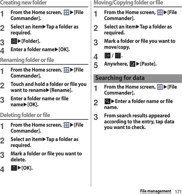 171File managementCreating new folder1From the Home screen, u[File Commander].2Select an itemuTap a folder as required.3u[Folder].4Enter a folder nameu[OK].Renaming folder or file1From the Home screen, u[File Commander].2Touch and hold a folder or file you want to renameu[Rename].3Enter a folder name or file nameu[OK].Deleting folder or file1From the Home screen, u[File Commander].2Select an itemuTap a folder as required.3Mark a folder or file you want to delete.4u[OK].Moving/Copying folder or file1From the Home screen, u[File Commander].2Select an itemuTap a folder as required.3Mark a folder or file you want to move/copy.4 /  .5Anywhere, u[Paste].1From the Home screen, u[File Commander].2uEnter a folder name or file name.3From search results appeared according to the entry, tap data you want to check.Searching for data