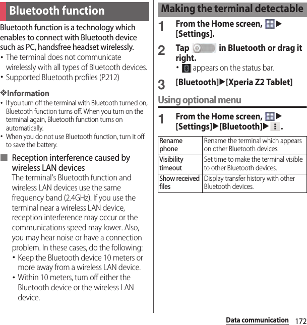 172Data communicationData communicationBluetooth function is a technology which enables to connect with Bluetooth device such as PC, handsfree headset wirelessly.･The terminal does not communicate wirelessly with all types of Bluetooth devices.･Supported Bluetooth profiles (P.212)❖Information･If you turn off the terminal with Bluetooth turned on, Bluetooth function turns off. When you turn on the terminal again, Bluetooth function turns on automatically.･When you do not use Bluetooth function, turn it off to save the battery.■ Reception interference caused by wireless LAN devicesThe terminal&apos;s Bluetooth function and wireless LAN devices use the same frequency band (2.4GHz). If you use the terminal near a wireless LAN device, reception interference may occur or the communications speed may lower. Also, you may hear noise or have a connection problem. In these cases, do the following:･Keep the Bluetooth device 10 meters or more away from a wireless LAN device.･Within 10 meters, turn off either the Bluetooth device or the wireless LAN device.1From the Home screen, u[Settings].2Tap   in Bluetooth or drag it right.･ appears on the status bar.3[Bluetooth]u[Xperia Z2 Tablet]Using optional menu1From the Home screen, u[Settings]u[Bluetooth]u.Bluetooth functionMaking the terminal detectableRename phoneRename the terminal which appears on other Bluetooth devices.Visibility timeoutSet time to make the terminal visible to other Bluetooth devices.Show received filesDisplay transfer history with other Bluetooth devices.