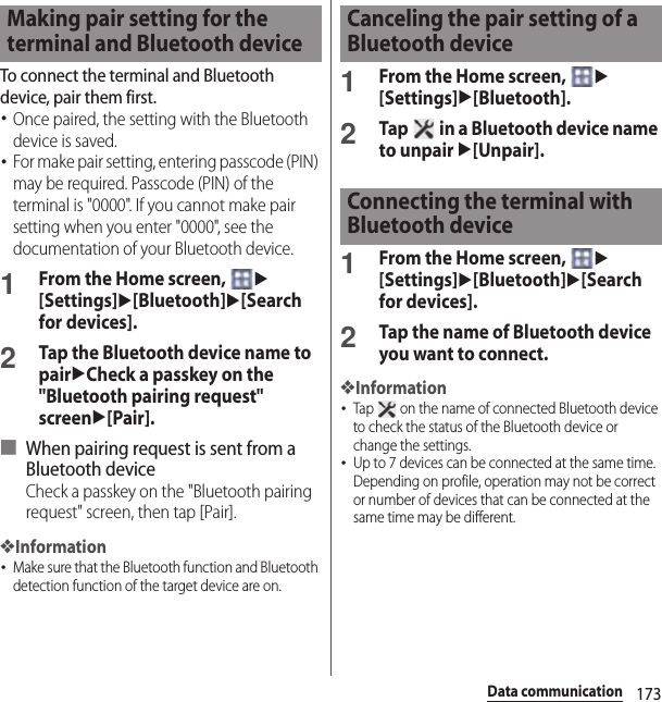 173Data communicationTo connect the terminal and Bluetooth device, pair them first.･Once paired, the setting with the Bluetooth device is saved.･For make pair setting, entering passcode (PIN) may be required. Passcode (PIN) of the terminal is &quot;0000&quot;. If you cannot make pair setting when you enter &quot;0000&quot;, see the documentation of your Bluetooth device.1From the Home screen, u[Settings]u[Bluetooth]u[Search for devices].2Tap the Bluetooth device name to pairuCheck a passkey on the &quot;Bluetooth pairing request&quot; screenu[Pair].■ When pairing request is sent from a Bluetooth deviceCheck a passkey on the &quot;Bluetooth pairing request&quot; screen, then tap [Pair].❖Information･Make sure that the Bluetooth function and Bluetooth detection function of the target device are on.1From the Home screen, u[Settings]u[Bluetooth].2Tap   in a Bluetooth device name to unpair u[Unpair].1From the Home screen, u[Settings]u[Bluetooth]u[Search for devices].2Tap the name of Bluetooth device you want to connect.❖Information･Tap   on the name of connected Bluetooth device to check the status of the Bluetooth device or change the settings.･Up to 7 devices can be connected at the same time. Depending on profile, operation may not be correct or number of devices that can be connected at the same time may be different.Making pair setting for the terminal and Bluetooth deviceCanceling the pair setting of a Bluetooth deviceConnecting the terminal with Bluetooth device