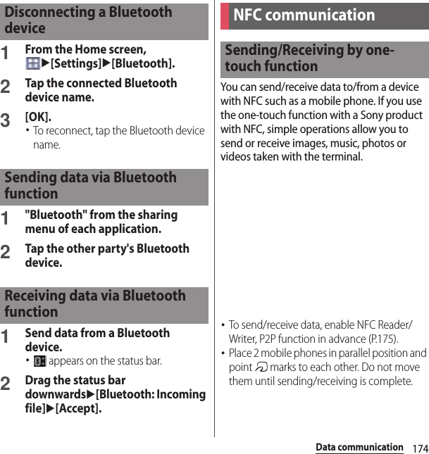 174Data communication1From the Home screen, u[Settings]u[Bluetooth].2Tap the connected Bluetooth device name.3[OK].･To reconnect, tap the Bluetooth device name.1&quot;Bluetooth&quot; from the sharing menu of each application.2Tap the other party&apos;s Bluetooth device.1Send data from a Bluetooth device.･ appears on the status bar.2Drag the status bar downwardsu[Bluetooth: Incoming file]u[Accept].You can send/receive data to/from a device with NFC such as a mobile phone. If you use the one-touch function with a Sony product with NFC, simple operations allow you to send or receive images, music, photos or videos taken with the terminal.･To send/receive data, enable NFC Reader/Writer, P2P function in advance (P.175).･Place 2 mobile phones in parallel position and point   marks to each other. Do not move them until sending/receiving is complete.Disconnecting a Bluetooth deviceSending data via Bluetooth functionReceiving data via Bluetooth functionNFC communicationSending/Receiving by one-touch function