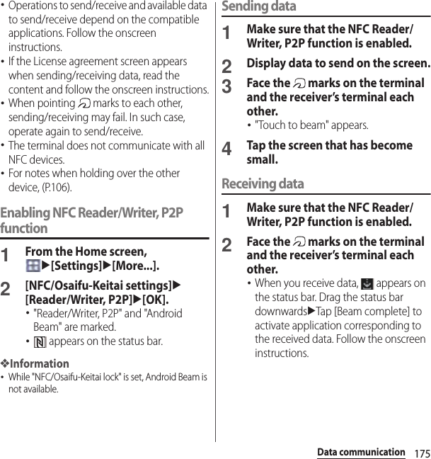 175Data communication･Operations to send/receive and available data to send/receive depend on the compatible applications. Follow the onscreen instructions.･If the License agreement screen appears when sending/receiving data, read the content and follow the onscreen instructions.･When pointing   marks to each other, sending/receiving may fail. In such case, operate again to send/receive.･The terminal does not communicate with all NFC devices.･For notes when holding over the other device, (P.106).Enabling NFC Reader/Writer, P2P function1From the Home screen, u[Settings]u[More...].2[NFC/Osaifu-Keitai settings]u[Reader/Writer, P2P]u[OK].･&quot;Reader/Writer, P2P&quot; and &quot;Android Beam&quot; are marked.･ appears on the status bar.❖Information･While &quot;NFC/Osaifu-Keitai lock&quot; is set, Android Beam is not available.Sending data1Make sure that the NFC Reader/Writer, P2P function is enabled.2Display data to send on the screen.3Face the   marks on the terminal and the receiver’s terminal each other.･&quot;Touch to beam&quot; appears.4Tap the screen that has become small.Receiving data1Make sure that the NFC Reader/Writer, P2P function is enabled.2Face the   marks on the terminal and the receiver’s terminal each other.･When you receive data,   appears on the status bar. Drag the status bar downwardsuTap [Beam complete] to activate application corresponding to the received data. Follow the onscreen instructions.
