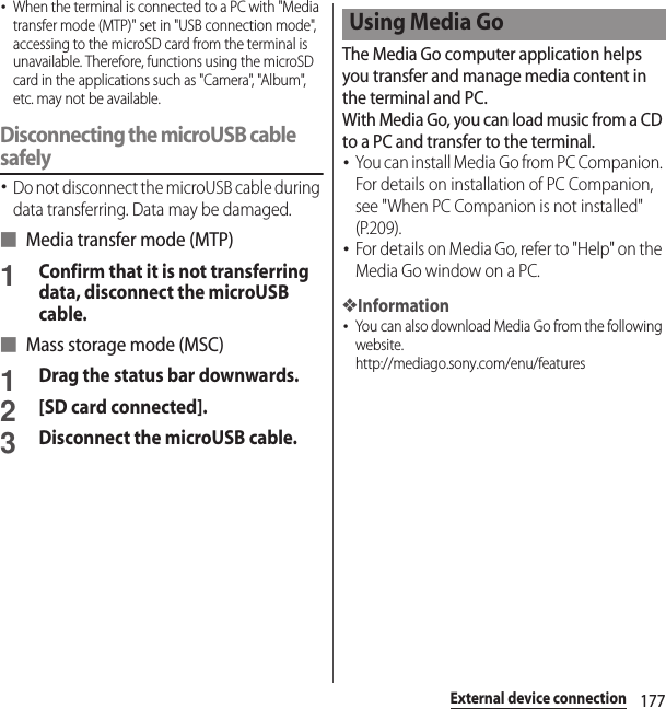 177External device connection･When the terminal is connected to a PC with &quot;Media transfer mode (MTP)&quot; set in &quot;USB connection mode&quot;, accessing to the microSD card from the terminal is unavailable. Therefore, functions using the microSD card in the applications such as &quot;Camera&quot;, &quot;Album&quot;, etc. may not be available.Disconnecting the microUSB cable safely･Do not disconnect the microUSB cable during data transferring. Data may be damaged.■ Media transfer mode (MTP)1Confirm that it is not transferring data, disconnect the microUSB cable.■ Mass storage mode (MSC)1Drag the status bar downwards.2[SD card connected].3Disconnect the microUSB cable.The Media Go computer application helps you transfer and manage media content in the terminal and PC.With Media Go, you can load music from a CD to a PC and transfer to the terminal.･You can install Media Go from PC Companion. For details on installation of PC Companion, see &quot;When PC Companion is not installed&quot; (P.209).･For details on Media Go, refer to &quot;Help&quot; on the Media Go window on a PC.❖Information･You can also download Media Go from the following website.http://mediago.sony.com/enu/features Using Media Go