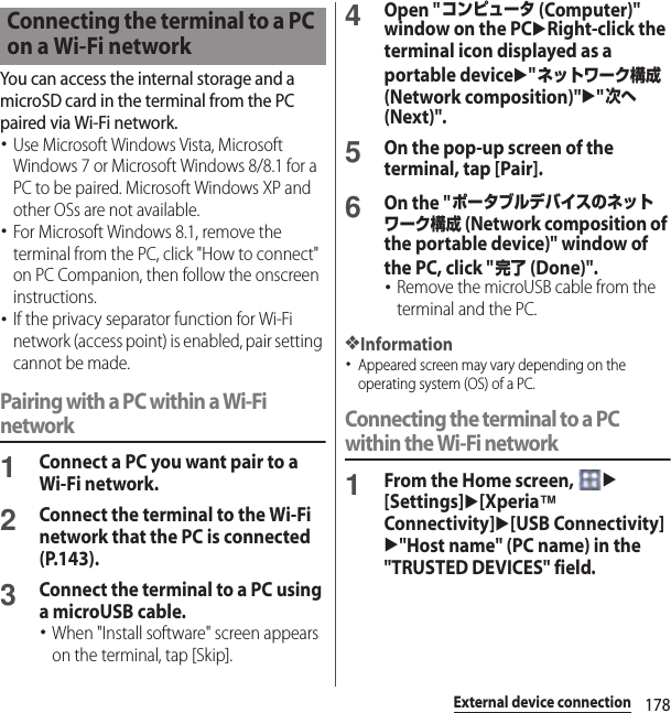 178External device connectionYou can access the internal storage and a microSD card in the terminal from the PC paired via Wi-Fi network.･Use Microsoft Windows Vista, Microsoft Windows 7 or Microsoft Windows 8/8.1 for a PC to be paired. Microsoft Windows XP and other OSs are not available.･For Microsoft Windows 8.1, remove the terminal from the PC, click &quot;How to connect&quot; on PC Companion, then follow the onscreen instructions.･If the privacy separator function for Wi-Fi network (access point) is enabled, pair setting cannot be made.Pairing with a PC within a Wi-Fi network1Connect a PC you want pair to a Wi-Fi network.2Connect the terminal to the Wi-Fi network that the PC is connected (P.143).3Connect the terminal to a PC using a microUSB cable.･When &quot;Install software&quot; screen appears on the terminal, tap [Skip].4Open &quot;コンピュータ (Computer)&quot; window on the PCuRight-click the terminal icon displayed as a portable deviceu&quot;ネットワーク構成 (Network composition)&quot;u&quot;次へ (Next)&quot;.5On the pop-up screen of the terminal, tap [Pair].6On the &quot;ポータブルデバイスのネットワーク構成 (Network composition of the portable device)&quot; window of the PC, click &quot;完了 (Done)&quot;.･Remove the microUSB cable from the terminal and the PC.❖Information･Appeared screen may vary depending on the operating system (OS) of a PC.Connecting the terminal to a PC within the Wi-Fi network1From the Home screen, u[Settings]u[Xperia™ Connectivity]u[USB Connectivity]u&quot;Host name&quot; (PC name) in the &quot;TRUSTED DEVICES&quot; field.Connecting the terminal to a PC on a Wi-Fi network