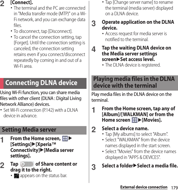 179External device connection2[Connect].･The terminal and the PC are connected in &quot;Media transfer mode (MTP)&quot; on a Wi-Fi network, and you can exchange data files.･To disconnect, tap [Disconnect].･To cancel the connection setting, tap [Forget]. Until the connection setting is canceled, the connection setting retains even if you connect/disconnect repeatedly by coming in and out of a Wi-Fi area.Using Wi-Fi function, you can share media files with other client (DLNA : Digital Living Network Alliance) devices.･Set Wi-Fi connection (P.142) with a DLNA device in advance.1From the Home screen, u[Settings]u[Xperia™ Connectivity]u[Media server settings].2Tap   of Share content or drag it to the right.･ appears on the status bar.･Tap [Change server name] to rename the terminal (media server) displayed on a DLNA device.3Operate application on the DLNA device.･Access request for media server is notified to the terminal.4Tap the waiting DLNA device on the Media server settings screenuSet access level.･The DLNA device is registered.Play media files in the DLNA device on the terminal.1From the Home screen, tap any of [Album]/[WALKMAN] or from the Home screen u[Movies].2Select a device name.･Tap [My albums] to select &quot;Album&quot;.･Select &quot;WALKMAN&quot; from the device names displayed in the start screen.･Select &quot;Movies&quot; from the device names displayed in &quot;APPS &amp; DEVICES&quot;.3Select a folderuSelect a media file.Connecting DLNA deviceSetting Media serverPlaying media files in the DLNA device with the terminal