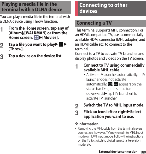 180External device connectionYou can play a media file in the terminal with a DLNA device using Throw function.1From the Home screen, tap any of [Album]/[WALKMAN] or from the Home screen, u[Movies].2Tap a file you want to playuu[Throw].3Tap a device on the device list.This terminal supports MHL connection. For an HDMI compatible TV, use a commercially available HDMI connector (MHL adapter) and an HDMI cable etc. to connect to the terminal.Connect to a TV to activate TV Launcher and display photos and videos on the TV screen.1Connect to TV using commercially available MHL cable.･Activate TV launcher automatically. If TV launcher does not activate automatically,  ,   appears on the status bar. Drag the status bar downwardsuTap [ T V launcher] to activate TV launcher.2Switch the TV to MHL input mode.3Flick an icon left or rightuSelect application you want to use.❖Information･Removing the MHL cable from the terminal severs connection, however, TV may remain to MHL input mode or HDMI input mode. Follow the instructions on the TV to switch to digital terrestrial television mode, etc.Playing a media file in the terminal with a DLNA deviceConnecting to other devicesConnecting a TV