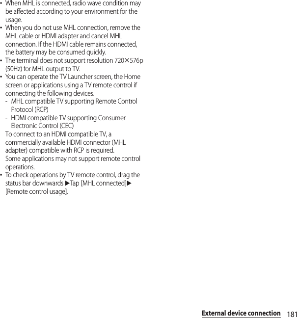 181External device connection･When MHL is connected, radio wave condition may be affected according to your environment for the usage.･When you do not use MHL connection, remove the MHL cable or HDMI adapter and cancel MHL connection. If the HDMI cable remains connected, the battery may be consumed quickly.･The terminal does not support resolution 720×576p (50Hz) for MHL output to TV.･You can operate the TV Launcher screen, the Home screen or applications using a TV remote control if connecting the following devices.- MHL compatible TV supporting Remote Control Protocol (RCP)-HDMI compatible TV supporting Consumer Electronic Control (CEC)To connect to an HDMI compatible TV, a commercially available HDMI connector (MHL adapter) compatible with RCP is required.Some applications may not support remote control operations.･To check operations by TV remote control, drag the status bar downwards uTap [MHL connected]u[Remote control usage].