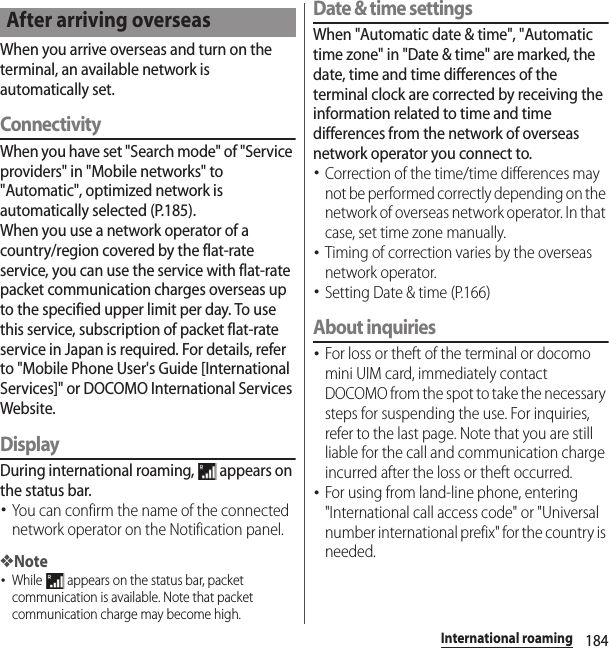 184International roamingWhen you arrive overseas and turn on the terminal, an available network is automatically set.ConnectivityWhen you have set &quot;Search mode&quot; of &quot;Service providers&quot; in &quot;Mobile networks&quot; to &quot;Automatic&quot;, optimized network is automatically selected (P.185).When you use a network operator of a country/region covered by the flat-rate service, you can use the service with flat-rate packet communication charges overseas up to the specified upper limit per day. To use this service, subscription of packet flat-rate service in Japan is required. For details, refer to &quot;Mobile Phone User&apos;s Guide [International Services]&quot; or DOCOMO International Services Website.DisplayDuring international roaming,   appears on the status bar.･You can confirm the name of the connected network operator on the Notification panel.❖Note･While   appears on the status bar, packet communication is available. Note that packet communication charge may become high.Date &amp; time settingsWhen &quot;Automatic date &amp; time&quot;, &quot;Automatic time zone&quot; in &quot;Date &amp; time&quot; are marked, the date, time and time differences of the terminal clock are corrected by receiving the information related to time and time differences from the network of overseas network operator you connect to. ･Correction of the time/time differences may not be performed correctly depending on the network of overseas network operator. In that case, set time zone manually.･Timing of correction varies by the overseas network operator.･Setting Date &amp; time (P.166)About inquiries･For loss or theft of the terminal or docomo mini UIM card, immediately contact DOCOMO from the spot to take the necessary steps for suspending the use. For inquiries, refer to the last page. Note that you are still liable for the call and communication charge incurred after the loss or theft occurred.･For using from land-line phone, entering &quot;International call access code&quot; or &quot;Universal number international prefix&quot; for the country is needed.After arriving overseas